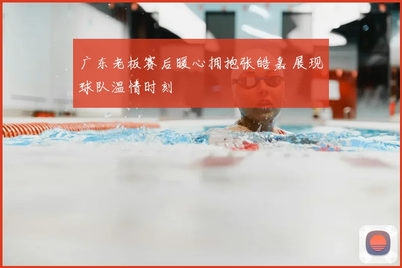 广东老板赛后暖心拥抱张皓嘉 展现球队温情时刻