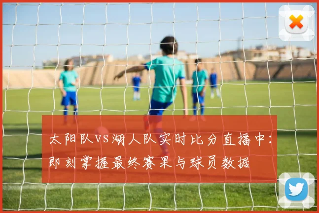 太阳队vs湖人队实时比分直播中:即刻掌握最终赛果与球员数据