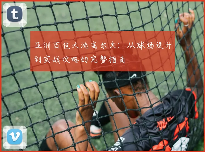 亚洲百佳大洗高尔夫:从球场设计到实战攻略的完整指南