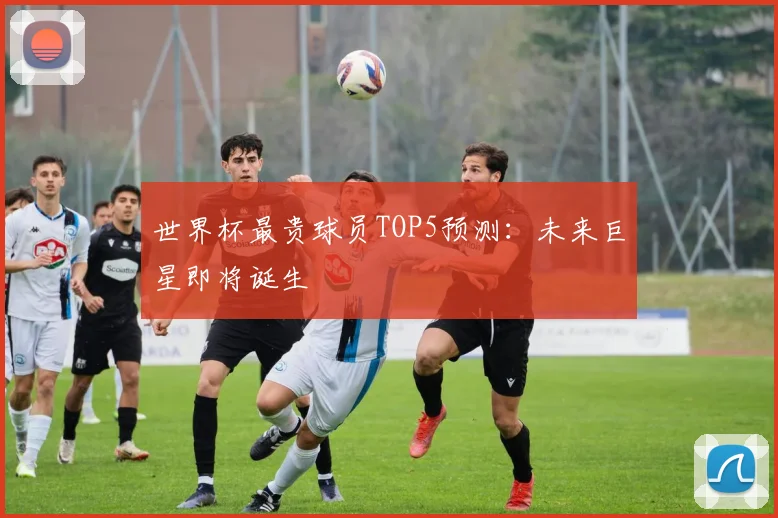 世界杯最贵球员TOP5预测:未来巨星即将诞生