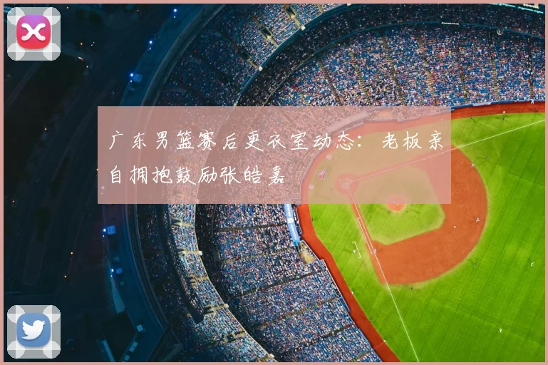 广东男篮赛后更衣室动态:老板亲自拥抱鼓励张皓嘉