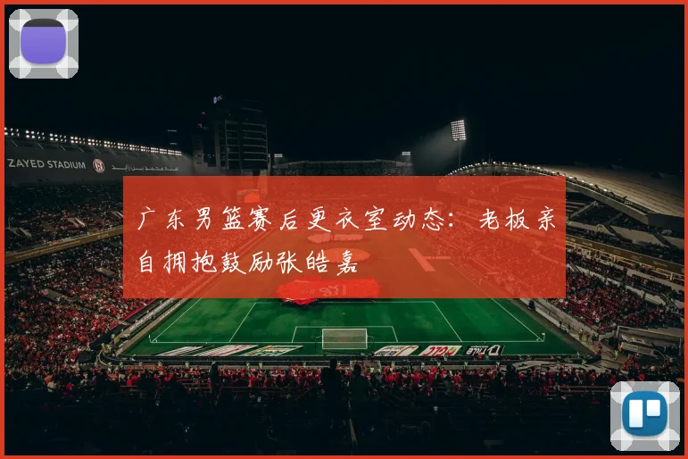 广东男篮赛后更衣室动态：老板亲自拥抱鼓励张皓嘉